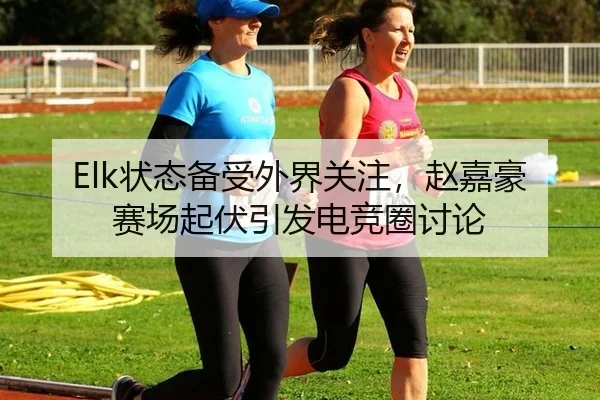 Elk状态备受外界关注，赵嘉豪赛场起伏引发电竞圈讨论